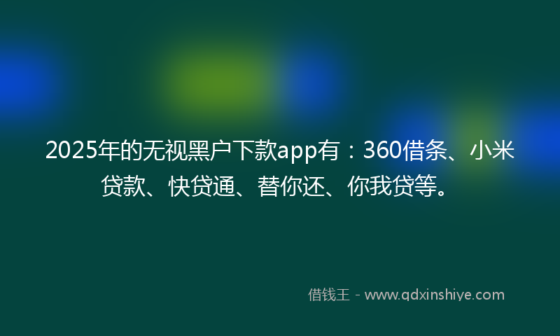 2025年的无视黑户下款app有：360借条、小米贷款、快贷通、替你还、你我贷等。