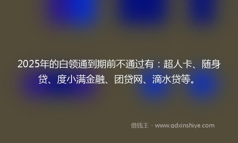 2025年的白领通到期前不通过有：超人卡、随身贷、度小满金融、团贷网、滴水贷等。