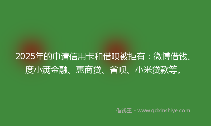 2025年的申请信用卡和借呗被拒有：微博借钱、度小满金融、惠商贷、省呗、小米贷款等。