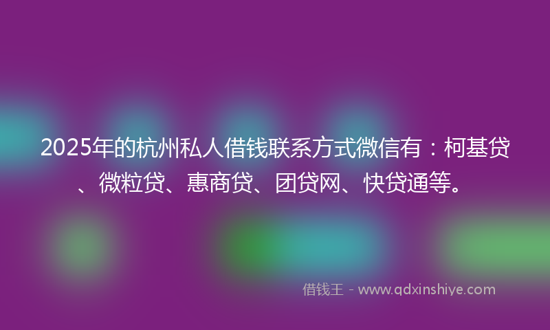 2025年的杭州私人借钱联系方式微信有：柯基贷、微粒贷、惠商贷、团贷网、快贷通等。