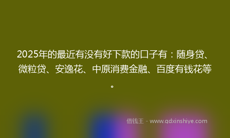2025年的最近有没有好下款的口子有：随身贷、微粒贷、安逸花、中原消费金融、百度有钱花等。