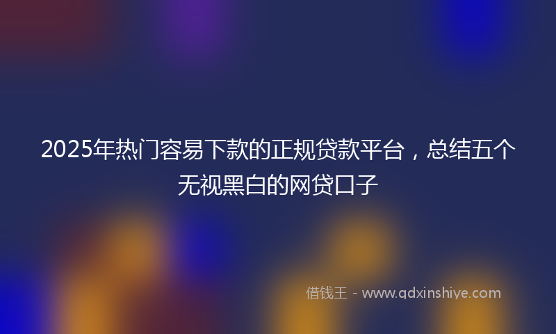 2025年热门容易下款的正规贷款平台，总结五个无视黑白的网贷口子