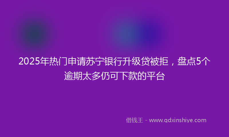 2025年热门申请苏宁银行升级贷被拒，盘点5个逾期太多仍可下款的平台