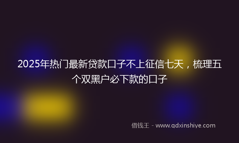 2025年热门最新贷款口子不上征信七天，梳理五个双黑户必下款的口子