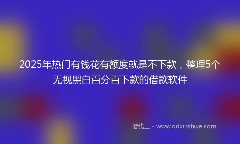 2025年热门有钱花有额度就是不下款，整理5个无视黑白百分百下款的借款软件