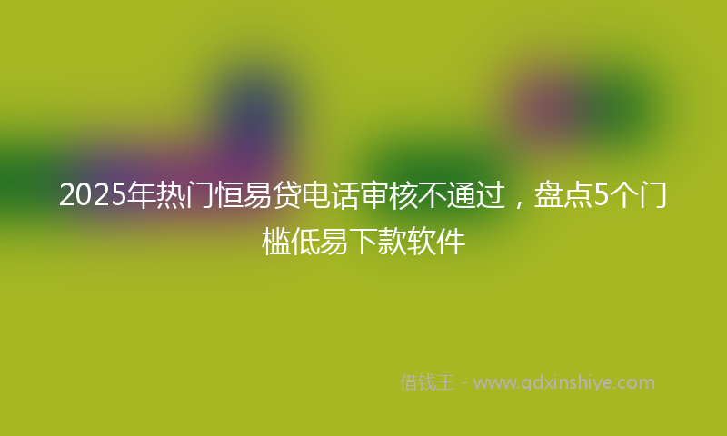 2025年热门恒易贷电话审核不通过，盘点5个门槛低易下款软件
