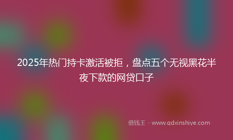2025年热门持卡激活被拒，盘点五个无视黑花半夜下款的网贷口子