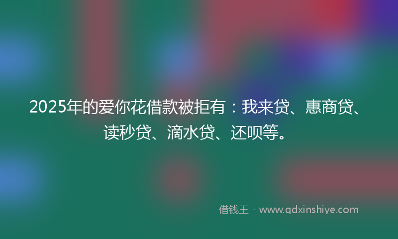 2025年的爱你花借款被拒有：我来贷、惠商贷、读秒贷、滴水贷、还呗等。