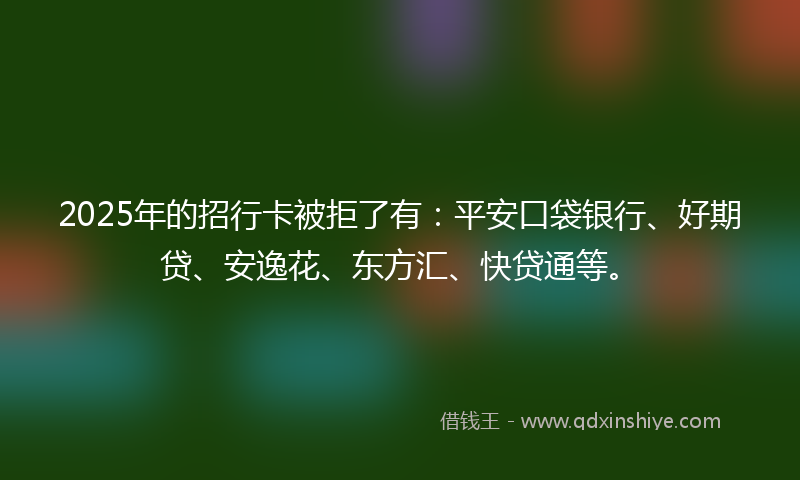 2025年的招行卡被拒了有：平安口袋银行、好期贷、安逸花、东方汇、快贷通等。