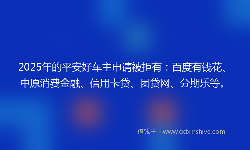 2025年的平安好车主申请被拒有：百度有钱花、中原消费金融、信用卡贷、团贷网、分期乐等。