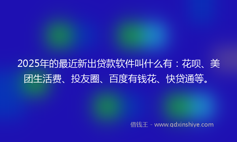 2025年的最近新出贷款软件叫什么有：花呗、美团生活费、投友圈、百度有钱花、快贷通等。