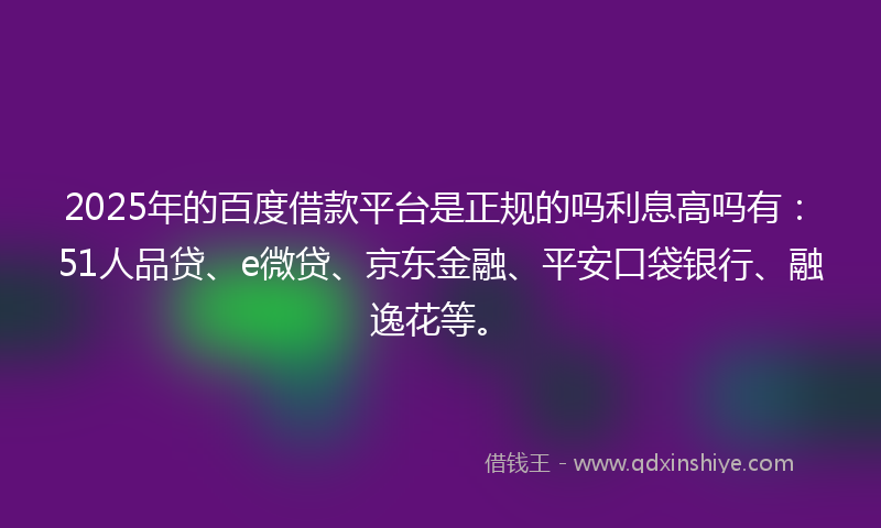 2025年的百度借款平台是正规的吗利息高吗有：51人品贷、e微贷、京东金融、平安口袋银行、融逸花等。