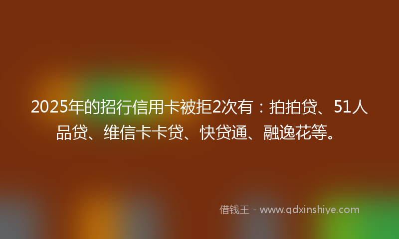2025年的招行信用卡被拒2次有：拍拍贷、51人品贷、维信卡卡贷、快贷通、融逸花等。