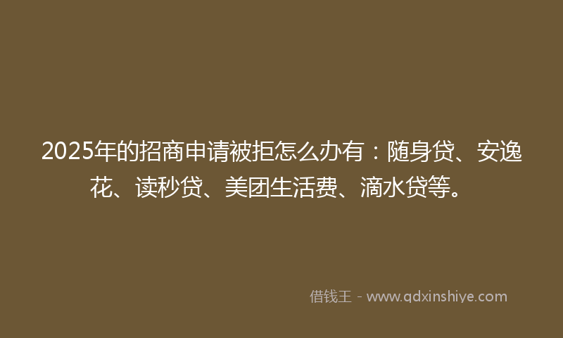 2025年的招商申请被拒怎么办有：随身贷、安逸花、读秒贷、美团生活费、滴水贷等。