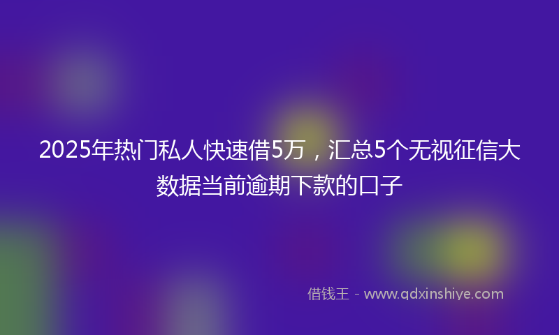 2025年热门私人快速借5万，汇总5个无视征信大数据当前逾期下款的口子