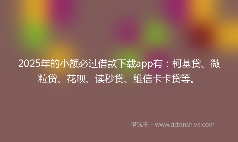2025年的小额必过借款下载app有：柯基贷、微粒贷、花呗、读秒贷、维信卡卡贷等。