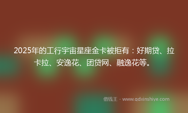 2025年的工行宇宙星座金卡被拒有：好期贷、拉卡拉、安逸花、团贷网、融逸花等。