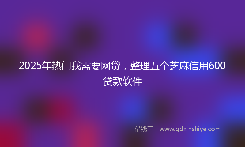 2025年热门我需要网贷，整理五个芝麻信用600贷款软件