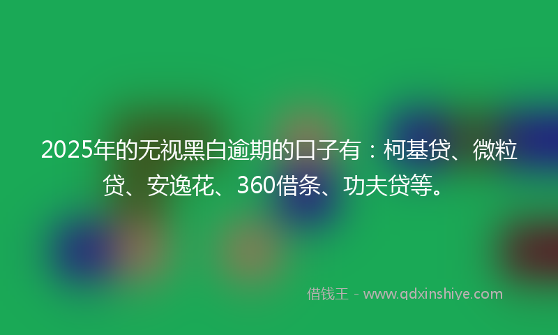 2025年的无视黑白逾期的口子有：柯基贷、微粒贷、安逸花、360借条、功夫贷等。