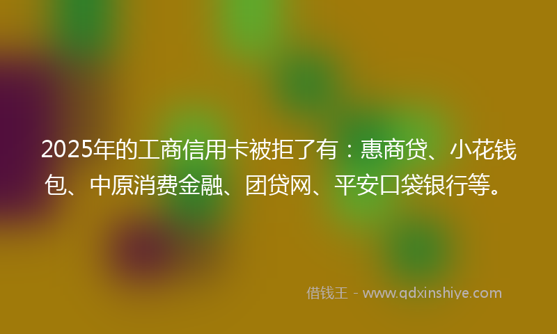 2025年的工商信用卡被拒了有：惠商贷、小花钱包、中原消费金融、团贷网、平安口袋银行等。