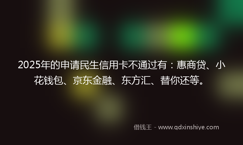 2025年的申请民生信用卡不通过有:惠商贷、小花钱包、京东金融、东方汇、替你还等。