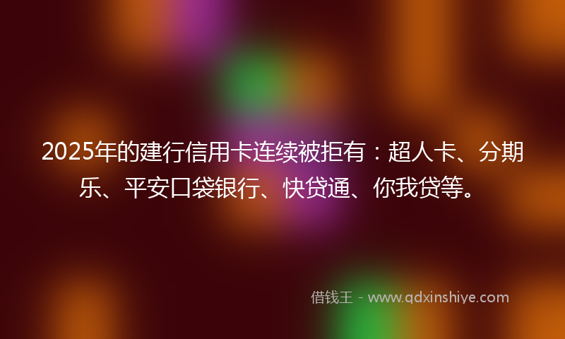 2025年的建行信用卡连续被拒有：超人卡、分期乐、平安口袋银行、快贷通、你我贷等。