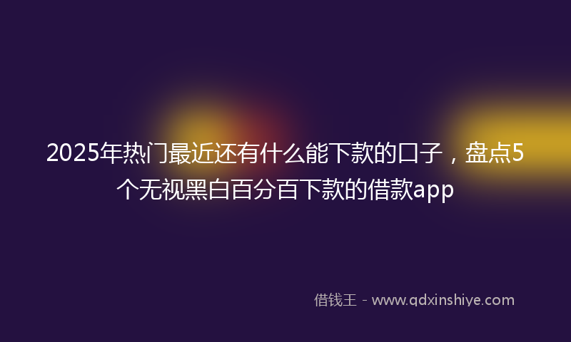 2025年热门最近还有什么能下款的口子，盘点5个无视黑白百分百下款的借款app