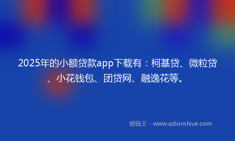 2025年的小额贷款app下载有：柯基贷、微粒贷、小花钱包、团贷网、融逸花等。