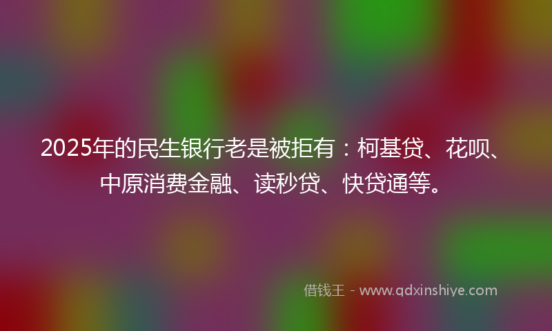 2025年的民生银行老是被拒有：柯基贷、花呗、中原消费金融、读秒贷、快贷通等。