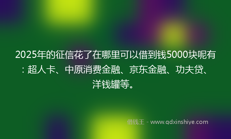 2025年的征信花了在哪里可以借到钱5000块呢有：超人卡、中原消费金融、京东金融、功夫贷、洋钱罐等。