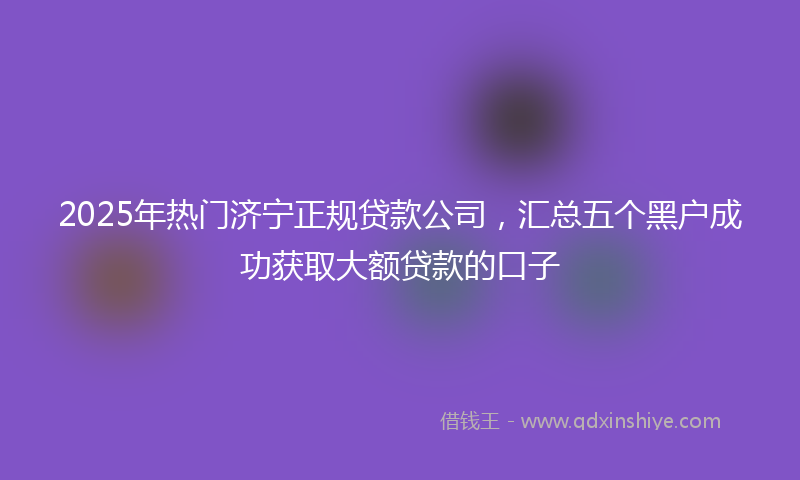 2025年热门济宁正规贷款公司，汇总五个黑户成功获取大额贷款的口子