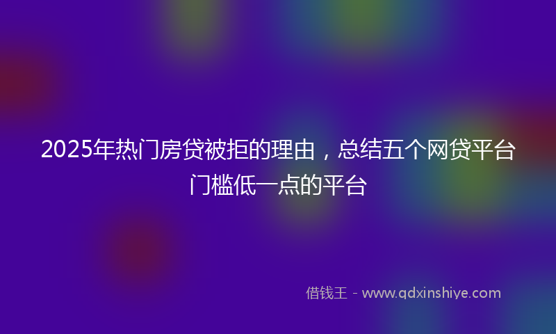 2025年热门房贷被拒的理由，总结五个网贷平台门槛低一点的平台