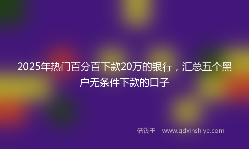 2025年热门百分百下款20万的银行，汇总五个黑户无条件下款的口子
