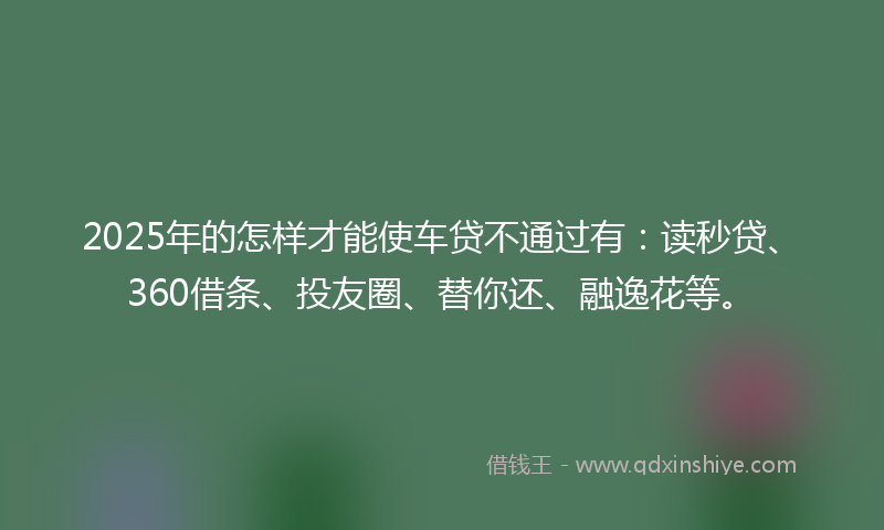2025年的怎样才能使车贷不通过有：读秒贷、360借条、投友圈、替你还、融逸花等。
