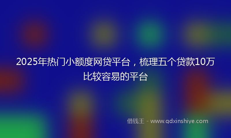 2025年热门小额度网贷平台，梳理五个贷款10万比较容易的平台