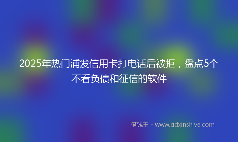 2025年热门浦发信用卡打电话后被拒，盘点5个不看负债和征信的软件