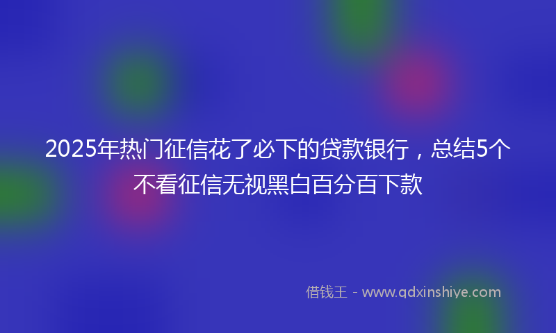 2025年热门征信花了必下的贷款银行，总结5个不看征信无视黑白百分百下款