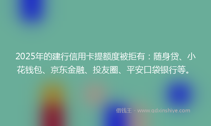 2025年的建行信用卡提额度被拒有：随身贷、小花钱包、京东金融、投友圈、平安口袋银行等。