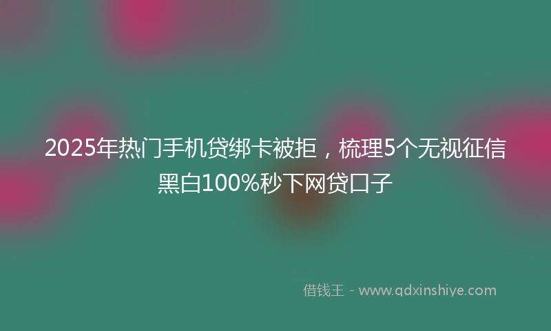 2025年热门手机贷绑卡被拒，梳理5个无视征信黑白100%秒下网贷口子