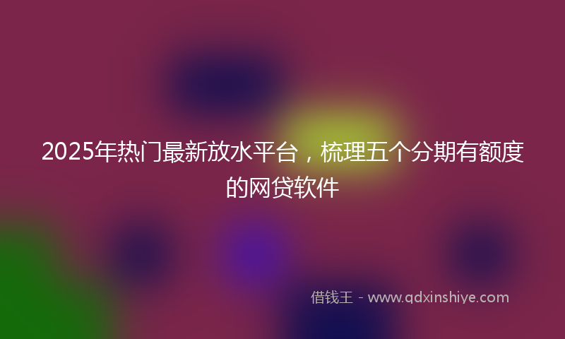 2025年热门最新放水平台，梳理五个分期有额度的网贷软件