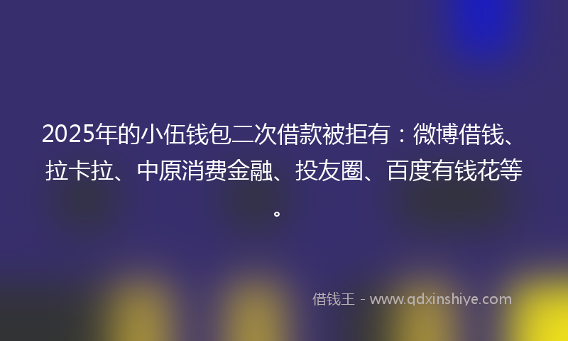 2025年的小伍钱包二次借款被拒有：微博借钱、拉卡拉、中原消费金融、投友圈、百度有钱花等。