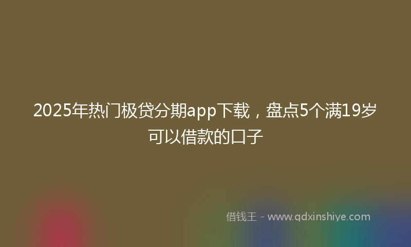 2025年热门极贷分期app下载，盘点5个满19岁可以借款的口子