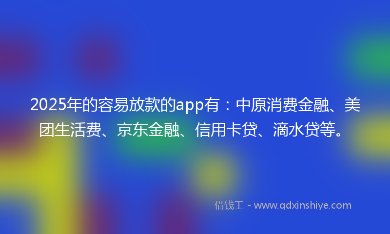 2025年的容易放款的app有：中原消费金融、美团生活费、京东金融、信用卡贷、滴水贷等。