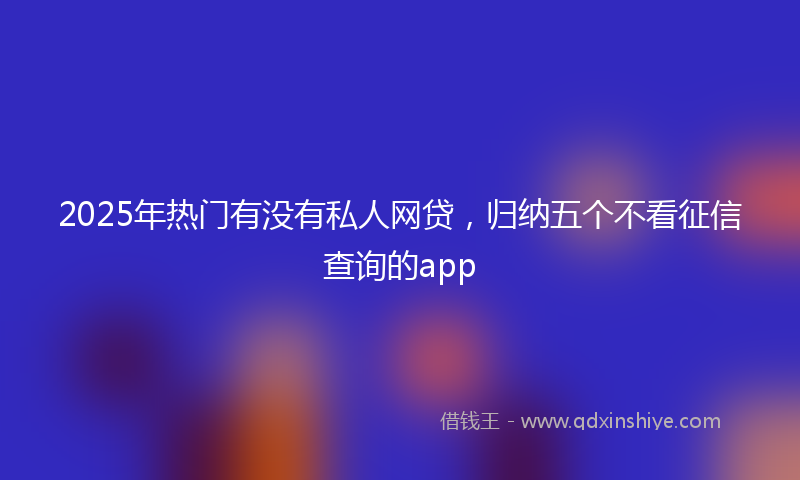 2025年热门有没有私人网贷，归纳五个不看征信查询的app