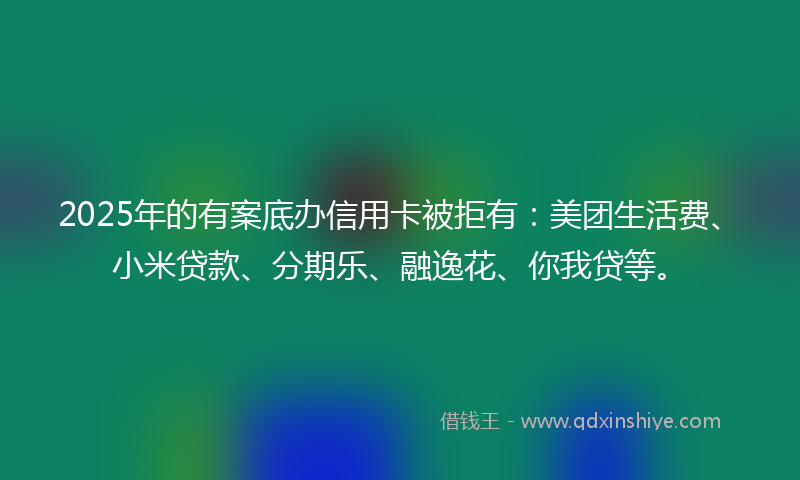 2025年的有案底办信用卡被拒有：美团生活费、小米贷款、分期乐、融逸花、你我贷等。