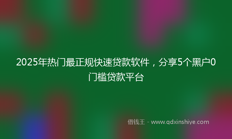 2025年热门最正规快速贷款软件，分享5个黑户0门槛贷款平台