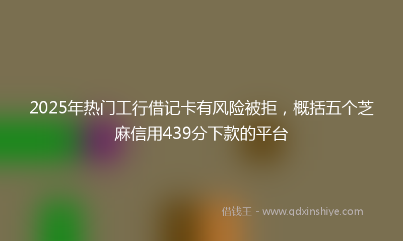 2025年热门工行借记卡有风险被拒，概括五个芝麻信用439分下款的平台