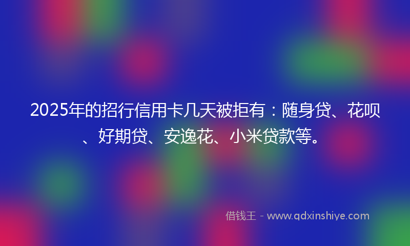 2025年的招行信用卡几天被拒有：随身贷、花呗、好期贷、安逸花、小米贷款等。