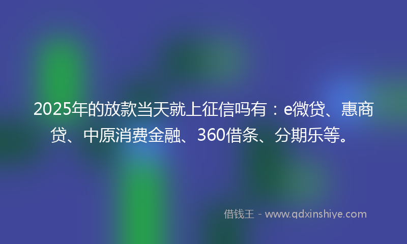 2025年的放款当天就上征信吗有：e微贷、惠商贷、中原消费金融、360借条、分期乐等。