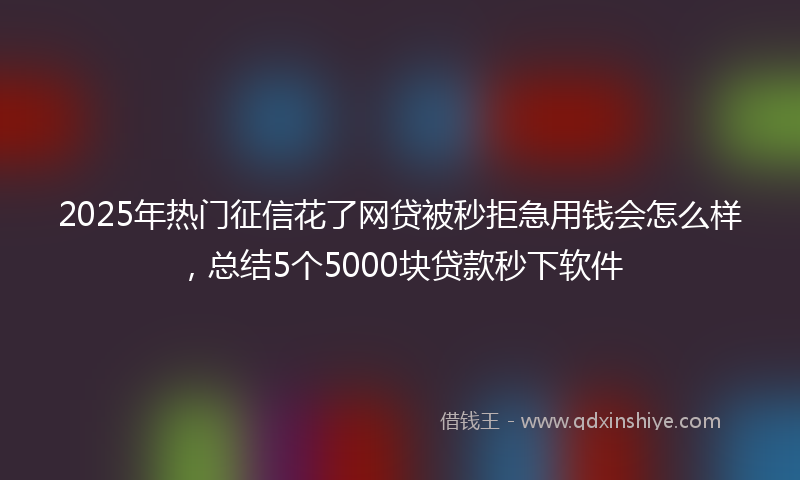 2025年热门征信花了网贷被秒拒急用钱会怎么样，总结5个5000块贷款秒下软件